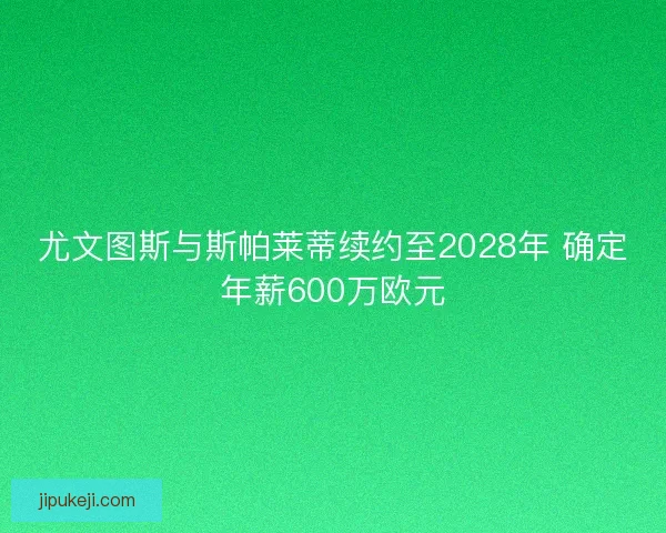 尤文图斯与斯帕莱蒂续约至2028年 确定年薪600万欧元 尤文图斯与斯帕莱蒂续约至2028年 确定年薪600万欧元