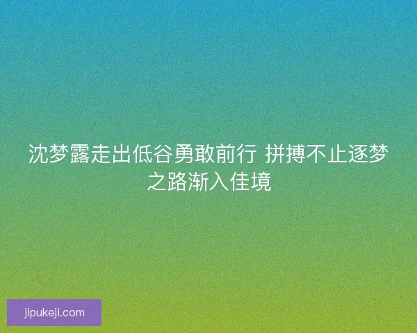 沈梦露走出低谷勇敢前行 拼搏不止逐梦之路渐入佳境