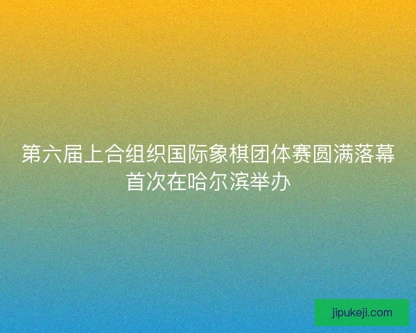 第六届上合组织国际象棋团体赛圆满落幕首次在哈尔滨举办