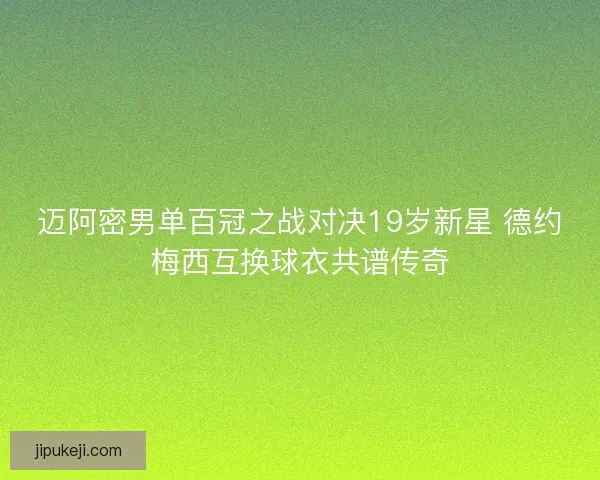 迈阿密男单百冠之战对决19岁新星 德约梅西互换球衣共谱传奇 迈阿密男单百冠之战对决19岁新星 德约梅西互换球衣共谱传奇