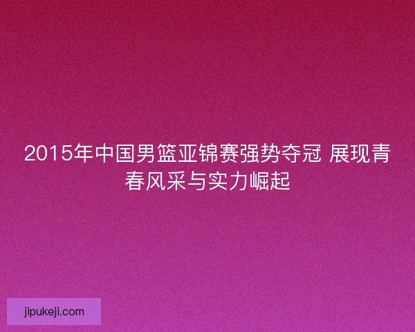 2015年中国男篮亚锦赛强势夺冠 展现青春风采与实力崛起 2015年中国男篮亚锦赛强势夺冠 展现青春风采与实力崛起