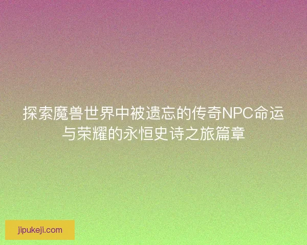 探索魔兽世界中被遗忘的传奇NPC命运与荣耀的永恒史诗之旅篇章 探索魔兽世界中被遗忘的传奇NPC命运与荣耀的永恒史诗之旅篇章