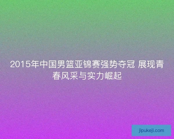 2015年中国男篮亚锦赛强势夺冠 展现青春风采与实力崛起 2015年中国男篮亚锦赛强势夺冠 展现青春风采与实力崛起