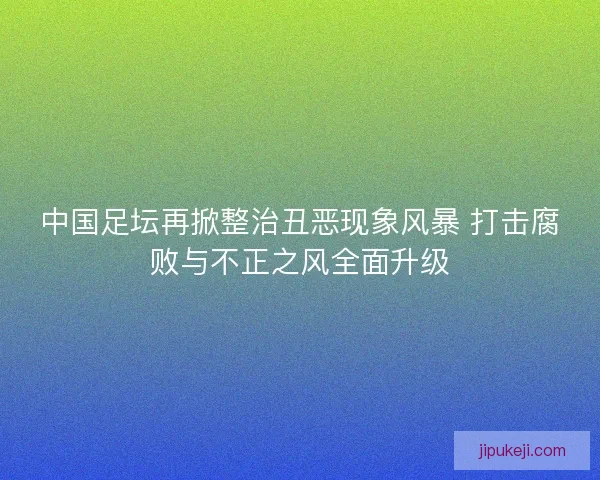 中国足坛再掀整治丑恶现象风暴 打击腐败与不正之风全面升级 中国足坛再掀整治丑恶现象风暴 打击腐败与不正之风全面升级