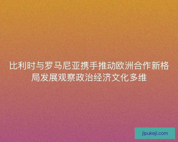 比利时与罗马尼亚携手推动欧洲合作新格局发展观察政治经济文化多维 比利时与罗马尼亚携手推动欧洲合作新格局发展观察政治经济文化多维